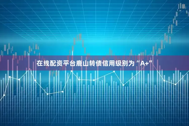 在线配资平台鹿山转债信用级别为“A+”