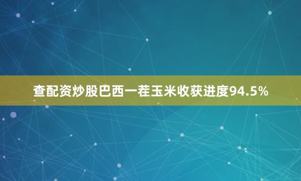 查配资炒股巴西一茬玉米收获进度94.5%