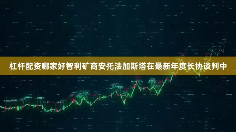 杠杆配资哪家好智利矿商安托法加斯塔在最新年度长协谈判中