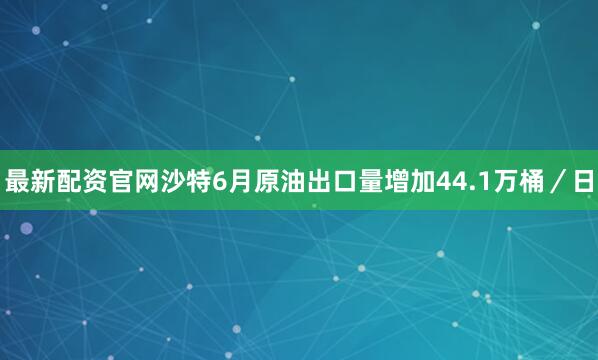 最新配资官网沙特6月原油出口量增加44.1万桶／日