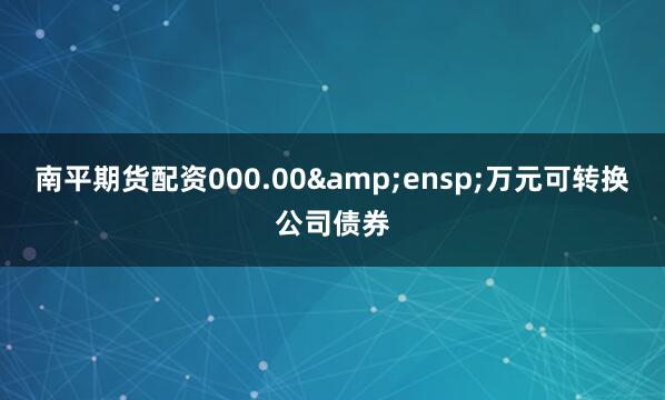 南平期货配资000.00&ensp;万元可转换公司债券