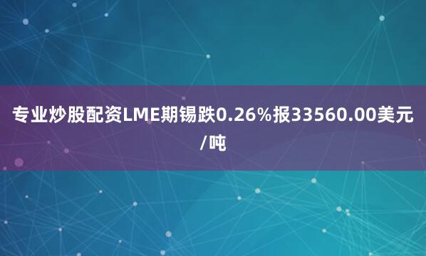 专业炒股配资LME期锡跌0.26%报33560.00美元/吨