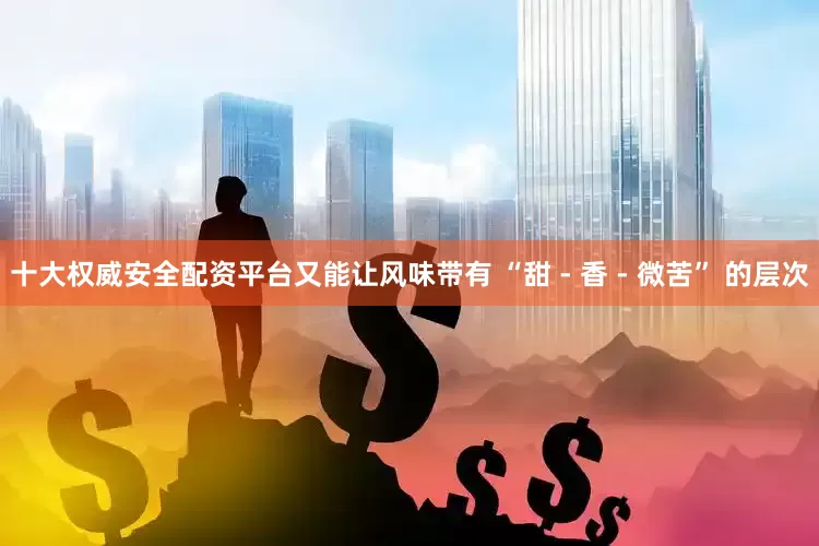 十大权威安全配资平台又能让风味带有 “甜 - 香 - 微苦” 的层次
