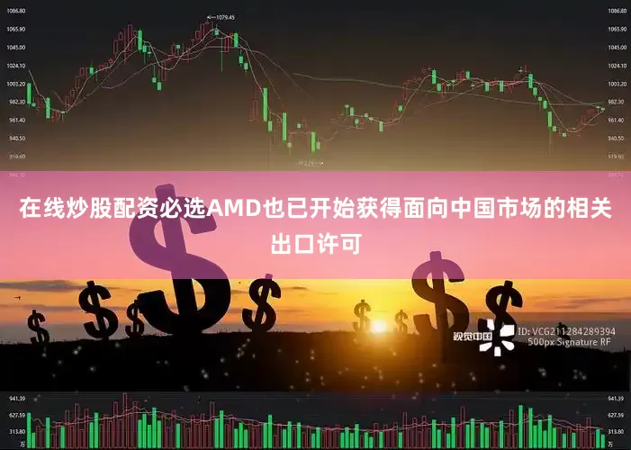 在线炒股配资必选AMD也已开始获得面向中国市场的相关出口许可