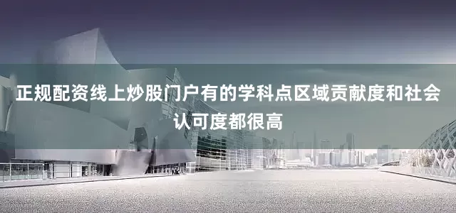 正规配资线上炒股门户有的学科点区域贡献度和社会认可度都很高