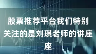 股票推荐平台我们特别关注的是刘琪老师的讲座