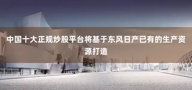 中国十大正规炒股平台将基于东风日产已有的生产资源打造